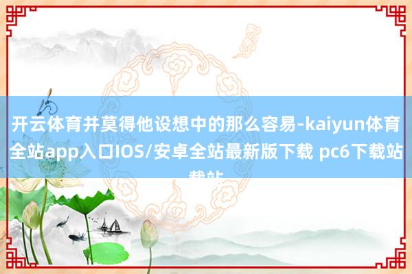 开云体育并莫得他设想中的那么容易-kaiyun体育全站app入口IOS/安卓全站最新版下载 pc6下载站
