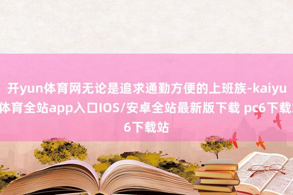 开yun体育网无论是追求通勤方便的上班族-kaiyun体育全站app入口IOS/安卓全站最新版下载 pc6下载站