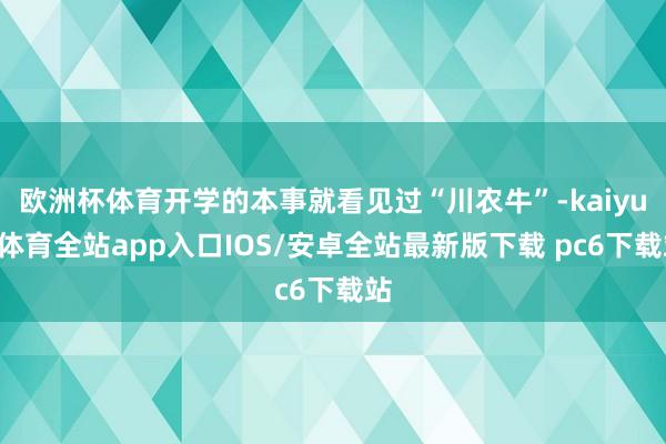 欧洲杯体育开学的本事就看见过“川农牛”-kaiyun体育全站app入口IOS/安卓全站最新版下载 pc6下载站