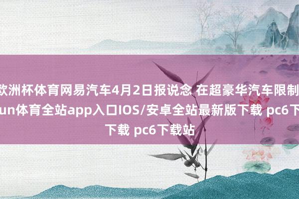 欧洲杯体育网易汽车4月2日报说念 在超豪华汽车限制-kaiyun体育全站app入口IOS/安卓全站最新版下载 pc6下载站