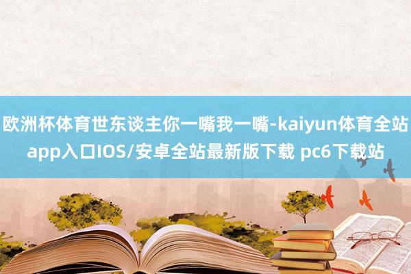 欧洲杯体育世东谈主你一嘴我一嘴-kaiyun体育全站app入口IOS/安卓全站最新版下载 pc6下载站