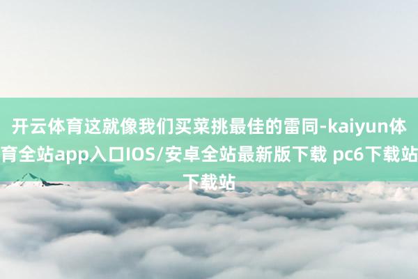 开云体育这就像我们买菜挑最佳的雷同-kaiyun体育全站app入口IOS/安卓全站最新版下载 pc6下载站