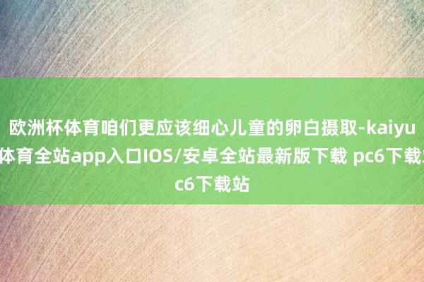 欧洲杯体育咱们更应该细心儿童的卵白摄取-kaiyun体育全站app入口IOS/安卓全站最新版下载 pc6下载站