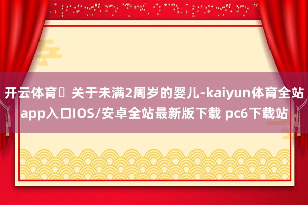开云体育‌关于未满2周岁的婴儿-kaiyun体育全站app入口IOS/安卓全站最新版下载 pc6下载站