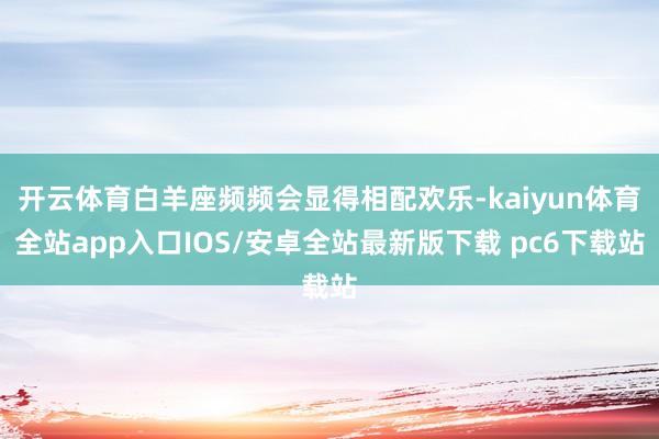 开云体育白羊座频频会显得相配欢乐-kaiyun体育全站app入口IOS/安卓全站最新版下载 pc6下载站