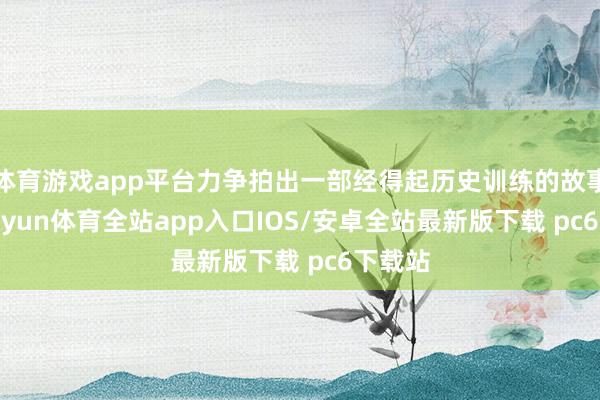 体育游戏app平台力争拍出一部经得起历史训练的故事片-kaiyun体育全站app入口IOS/安卓全站最新版下载 pc6下载站
