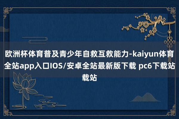 欧洲杯体育普及青少年自救互救能力-kaiyun体育全站app入口IOS/安卓全站最新版下载 pc6下载站