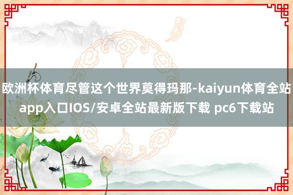 欧洲杯体育尽管这个世界莫得玛那-kaiyun体育全站app入口IOS/安卓全站最新版下载 pc6下载站