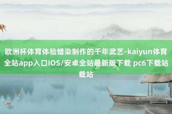 欧洲杯体育体验蜡染制作的千年武艺-kaiyun体育全站app入口IOS/安卓全站最新版下载 pc6下载站