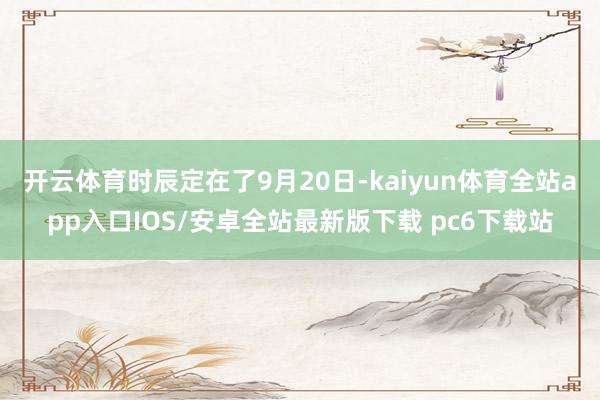 开云体育时辰定在了9月20日-kaiyun体育全站app入口IOS/安卓全站最新版下载 pc6下载站