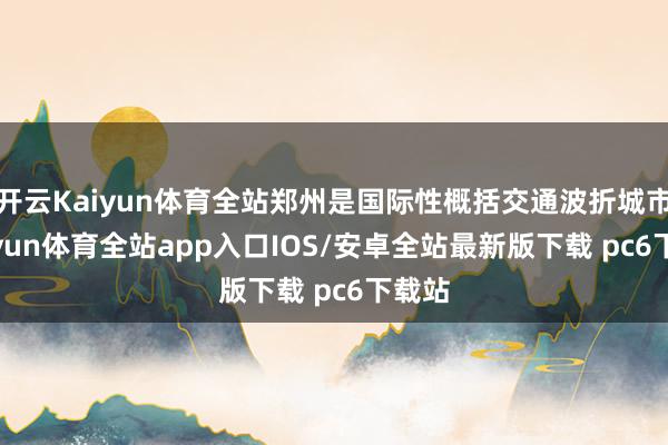 开云Kaiyun体育全站郑州是国际性概括交通波折城市-kaiyun体育全站app入口IOS/安卓全站最新版下载 pc6下载站