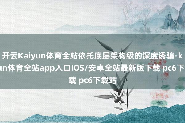 开云Kaiyun体育全站依托底层架构级的深度诱骗-kaiyun体育全站app入口IOS/安卓全站最新版下载 pc6下载站