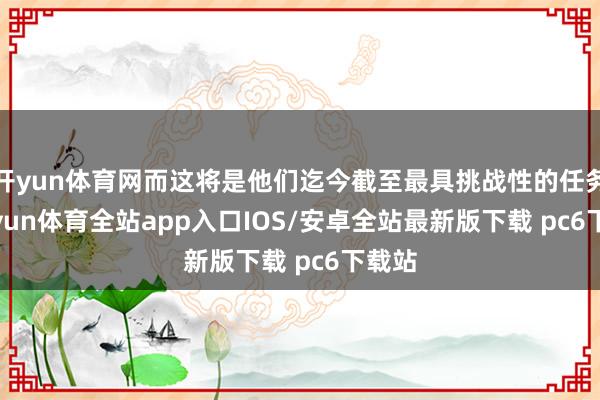 开yun体育网而这将是他们迄今截至最具挑战性的任务-kaiyun体育全站app入口IOS/安卓全站最新版下载 pc6下载站
