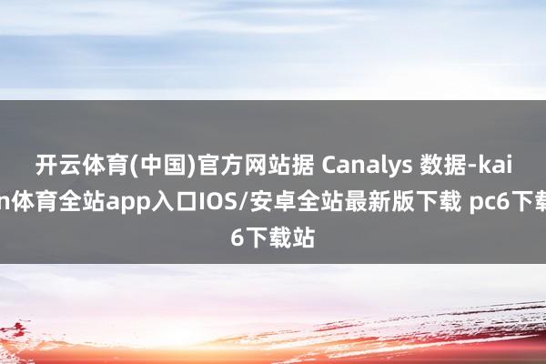 开云体育(中国)官方网站据 Canalys 数据-kaiyun体育全站app入口IOS/安卓全站最新版下载 pc6下载站