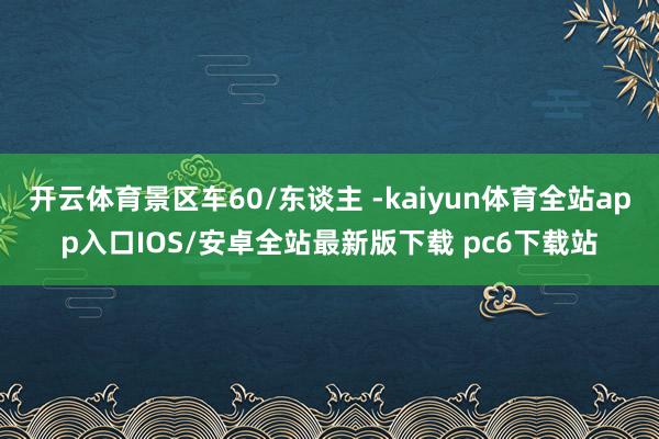 开云体育景区车60/东谈主 -kaiyun体育全站app入口IOS/安卓全站最新版下载 pc6下载站