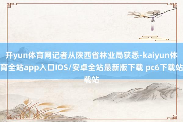 开yun体育网记者从陕西省林业局获悉-kaiyun体育全站app入口IOS/安卓全站最新版下载 pc6下载站