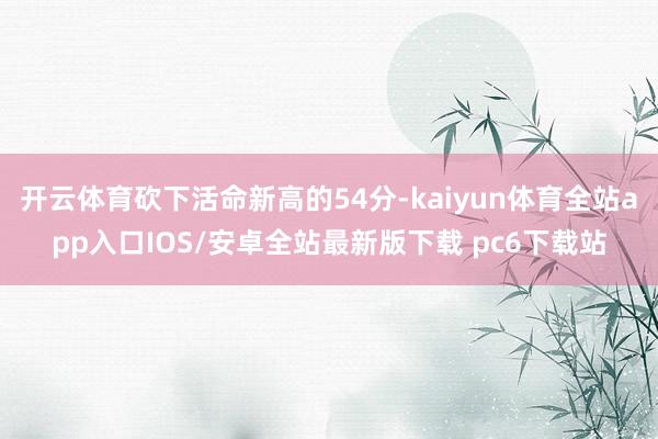 开云体育砍下活命新高的54分-kaiyun体育全站app入口IOS/安卓全站最新版下载 pc6下载站