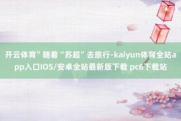 开云体育”随着“苏超”去旅行-kaiyun体育全站app入口IOS/安卓全站最新版下载 pc6下载站