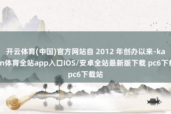 开云体育(中国)官方网站自 2012 年创办以来-kaiyun体育全站app入口IOS/安卓全站最新版下载 pc6下载站