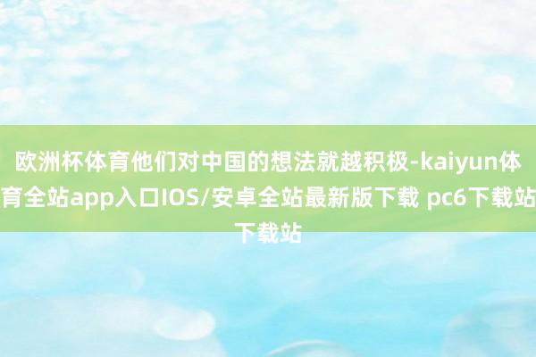 欧洲杯体育他们对中国的想法就越积极-kaiyun体育全站app入口IOS/安卓全站最新版下载 pc6下载站