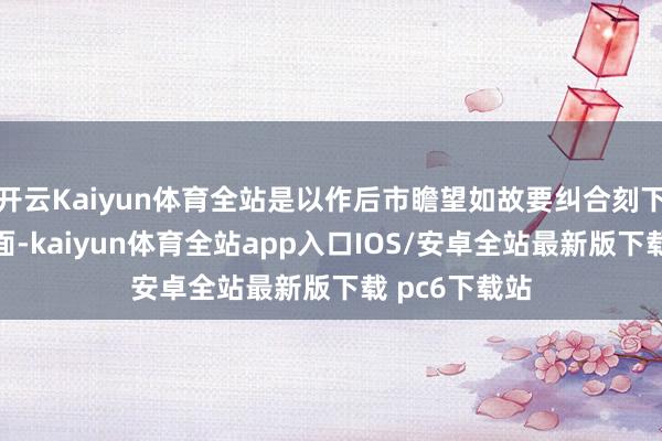 开云Kaiyun体育全站是以作后市瞻望如故要纠合刻下宏不雅基本面-kaiyun体育全站app入口IOS/安卓全站最新版下载 pc6下载站