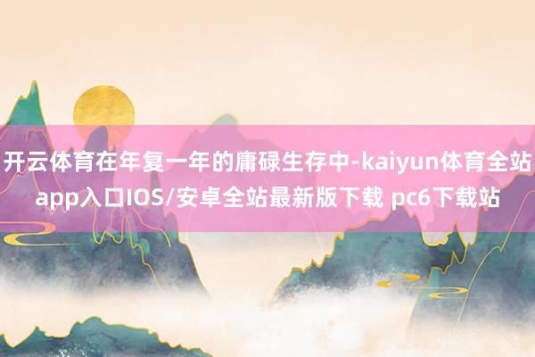 开云体育在年复一年的庸碌生存中-kaiyun体育全站app入口IOS/安卓全站最新版下载 pc6下载站