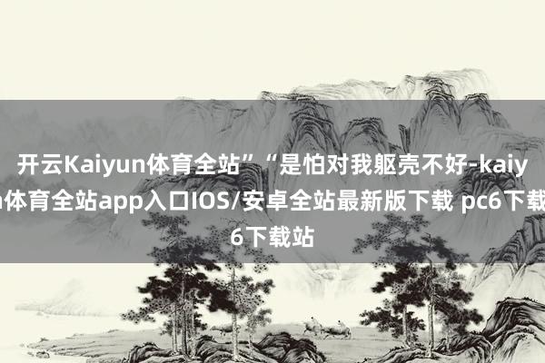 开云Kaiyun体育全站”“是怕对我躯壳不好-kaiyun体育全站app入口IOS/安卓全站最新版下载 pc6下载站