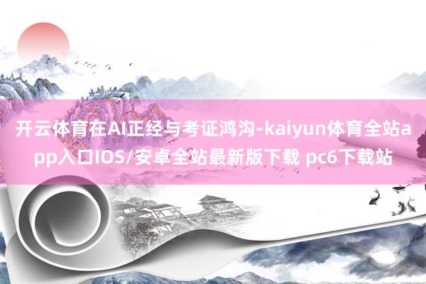 开云体育在AI正经与考证鸿沟-kaiyun体育全站app入口IOS/安卓全站最新版下载 pc6下载站