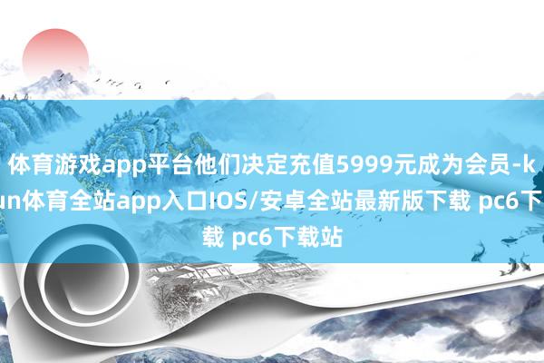 体育游戏app平台他们决定充值5999元成为会员-kaiyun体育全站app入口IOS/安卓全站最新版下载 pc6下载站