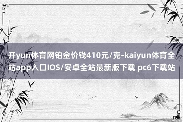 开yun体育网铂金价钱410元/克-kaiyun体育全站app入口IOS/安卓全站最新版下载 pc6下载站