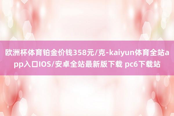 欧洲杯体育铂金价钱358元/克-kaiyun体育全站app入口IOS/安卓全站最新版下载 pc6下载站