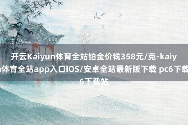 开云Kaiyun体育全站铂金价钱358元/克-kaiyun体育全站app入口IOS/安卓全站最新版下载 pc6下载站
