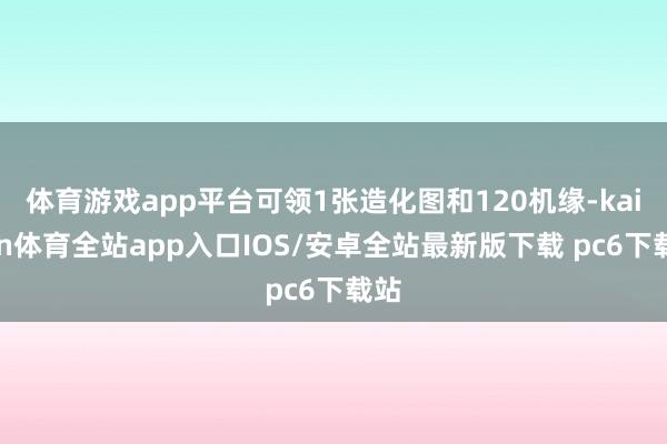 体育游戏app平台可领1张造化图和120机缘-kaiyun体育全站app入口IOS/安卓全站最新版下载 pc6下载站
