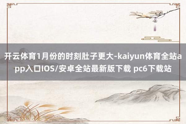 开云体育1月份的时刻肚子更大-kaiyun体育全站app入口IOS/安卓全站最新版下载 pc6下载站