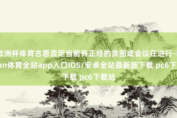 欧洲杯体育古恩否定当前有正经的贪图或会议在进行-kaiyun体育全站app入口IOS/安卓全站最新版下载 pc6下载站