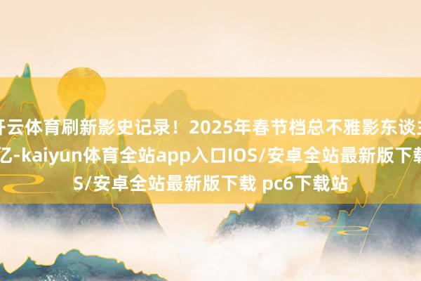 开云体育刷新影史记录！2025年春节档总不雅影东谈主次结巴1.68亿-kaiyun体育全站app入口IOS/安卓全站最新版下载 pc6下载站