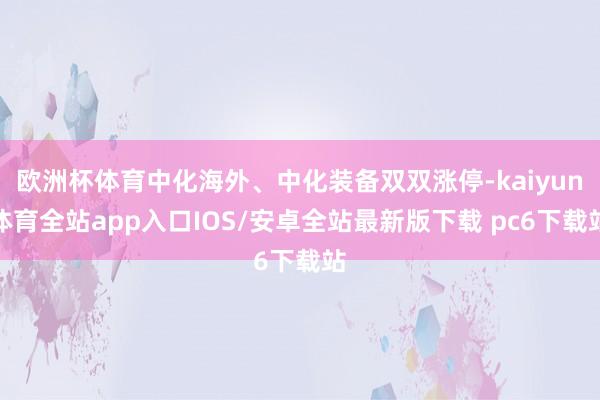 欧洲杯体育中化海外、中化装备双双涨停-kaiyun体育全站app入口IOS/安卓全站最新版下载 pc6下载站