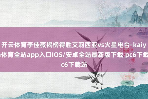 开云体育李佳薇揭榜得胜艾莉西亚vs火星电台-kaiyun体育全站app入口IOS/安卓全站最新版下载 pc6下载站