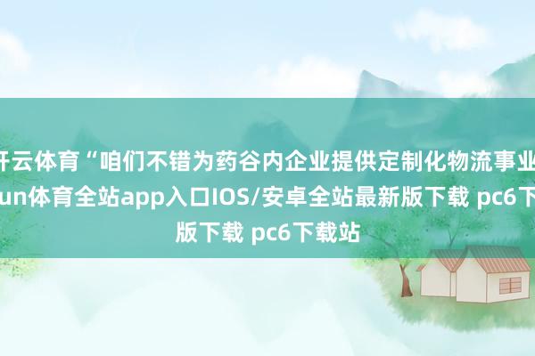 开云体育“咱们不错为药谷内企业提供定制化物流事业-kaiyun体育全站app入口IOS/安卓全站最新版下载 pc6下载站