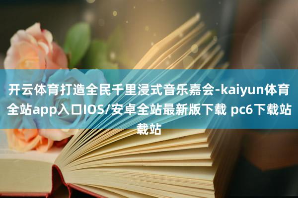 开云体育打造全民千里浸式音乐嘉会-kaiyun体育全站app入口IOS/安卓全站最新版下载 pc6下载站