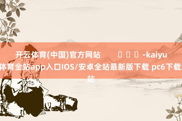 开云体育(中国)官方网站        			-kaiyun体育全站app入口IOS/安卓全站最新版下载 pc6下载站