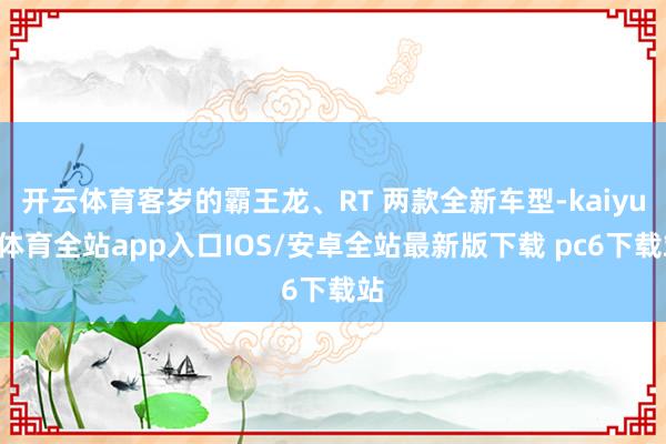 开云体育客岁的霸王龙、RT 两款全新车型-kaiyun体育全站app入口IOS/安卓全站最新版下载 pc6下载站