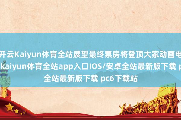 开云Kaiyun体育全站展望最终票房将登顶大家动画电影票房榜-kaiyun体育全站app入口IOS/安卓全站最新版下载 pc6下载站
