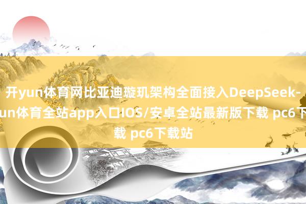 开yun体育网比亚迪璇玑架构全面接入DeepSeek-kaiyun体育全站app入口IOS/安卓全站最新版下载 pc6下载站
