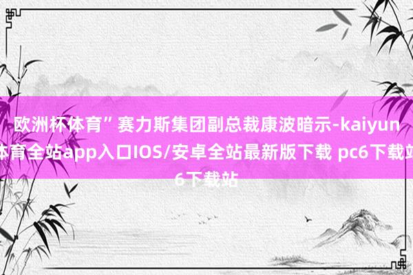 欧洲杯体育”赛力斯集团副总裁康波暗示-kaiyun体育全站app入口IOS/安卓全站最新版下载 pc6下载站