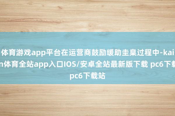 体育游戏app平台在运营商鼓励缓助圭臬过程中-kaiyun体育全站app入口IOS/安卓全站最新版下载 pc6下载站