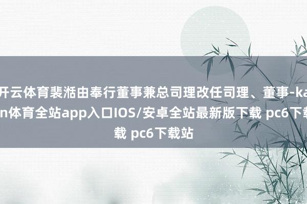 开云体育裴湉由奉行董事兼总司理改任司理、董事-kaiyun体育全站app入口IOS/安卓全站最新版下载 pc6下载站