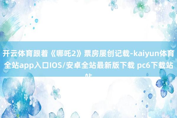 开云体育跟着《哪吒2》票房屡创记载-kaiyun体育全站app入口IOS/安卓全站最新版下载 pc6下载站