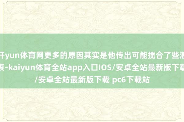 开yun体育网更多的原因其实是他传出可能搅合了些潜国法的糟苦衷-kaiyun体育全站app入口IOS/安卓全站最新版下载 pc6下载站