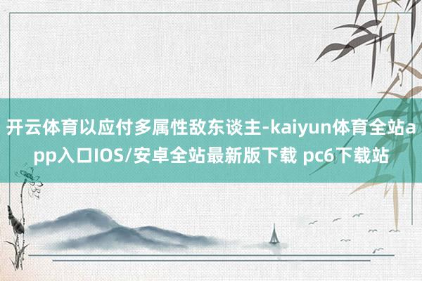 开云体育以应付多属性敌东谈主-kaiyun体育全站app入口IOS/安卓全站最新版下载 pc6下载站